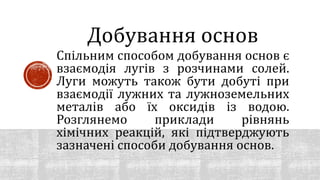 Спільним способом добування основ є
взаємодія лугів з розчинами солей.
Луги можуть також бути добуті при
взаємодії лужних та лужноземельних
металів або їх оксидів із водою.
Розглянемо приклади рівнянь
хімічних реакцій, які підтверджують
зазначені способи добування основ.
Добування основ
 