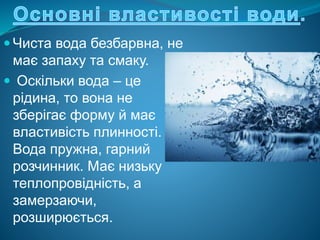  Чиста вода безбарвна, не
має запаху та смаку.
 Оскільки вода – це
рідина, то вона не
зберігає форму й має
властивість плинності.
Вода пружна, гарний
розчинник. Має низьку
теплопровідність, а
замерзаючи,
розширюється.
 