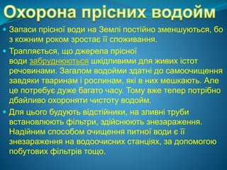  Запаси прісної води на Землі постійно зменшуються, бо
з кожним роком зростає її споживання.
 Трапляється, що джерела прісної
води забруднюються шкідливими для живих істот
речовинами. Загалом водойми здатні до самоочищення
завдяки тваринам і рослинам, які в них мешкають. Але
це потребує дуже багато часу. Тому вже тепер потрібно
дбайливо охороняти чистоту водойм.
 Для цього будують відстійники, на зливні труби
встановлюють фільтри, здійснюють знезараження.
Надійним способом очищення питної води є її
знезараження на водоочисних станціях, за допомогою
побутових фільтрів тощо.
 