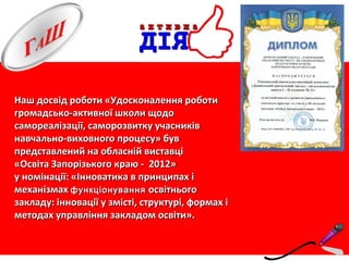 Наш досвід роботи «Удосконалення роботиНаш досвід роботи «Удосконалення роботи
громадсько-активної школи щодогромадсько-активної школи щодо
самореалізації, саморозвитку учасниківсамореалізації, саморозвитку учасників
навчально-виховного процесу» бувнавчально-виховного процесу» був
представлений на обласній виставціпредставлений на обласній виставці
«Освіта Запорізького краю - 2012»«Освіта Запорізького краю - 2012»
у номінації: «Інноватика в принципах іу номінації: «Інноватика в принципах і
механізмахмеханізмах функціонуванняфункціонування освітньогоосвітнього
закладу: інновації у змісті, структурі, формах ізакладу: інновації у змісті, структурі, формах і
методах управління закладом освіти».методах управління закладом освіти».
 