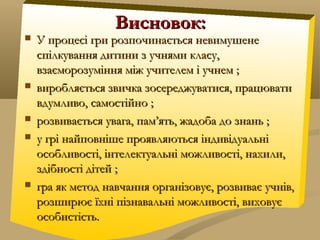 Висновок:Висновок:
 У процесі гри розпочинається невимушенеУ процесі гри розпочинається невимушене
спілкування дитини з учнями класу,спілкування дитини з учнями класу,
взаєморозуміння між учителем і учнем ;взаєморозуміння між учителем і учнем ;
 виробляється звичка зосереджуватися, працювативиробляється звичка зосереджуватися, працювати
вдумливо, самостійно ;вдумливо, самостійно ;
 розвивається увага, пам’ять, жадоба до знань ;розвивається увага, пам’ять, жадоба до знань ;
 у грі найповніше проявляються індивідуальніу грі найповніше проявляються індивідуальні
особливості, інтелектуальні можливості, нахили,особливості, інтелектуальні можливості, нахили,
здібності дітей ;здібності дітей ;
 гра як метод навчання організовує, розвиває учнів,гра як метод навчання організовує, розвиває учнів,
розширює їхні пізнавальні можливості, виховуєрозширює їхні пізнавальні можливості, виховує
особистість.особистість.
 