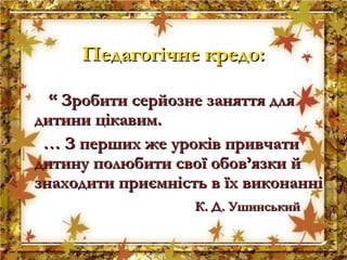 ““ Зробити серйозне заняття дляЗробити серйозне заняття для
дитини цікавим.дитини цікавим.
…… З перших же уроків привчатиЗ перших же уроків привчати
дитину полюбити свої обов’язки йдитину полюбити свої обов’язки й
знаходити приємність в їх виконаннізнаходити приємність в їх виконанні
К. Д. УшинськийК. Д. Ушинський
Педагогічне кредо:Педагогічне кредо:
 