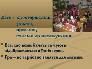 Діти :Діти : спостережливі,спостережливі,
уважні,уважні,
вразливі,вразливі,
схильні до наслідування.схильні до наслідування.
 Все, що вони бачать та чуютьВсе, що вони бачать та чують
відображається в їхніх іграх.відображається в їхніх іграх.
 Гра – це серйозне заняття для дитини.Гра – це серйозне заняття для дитини.
 