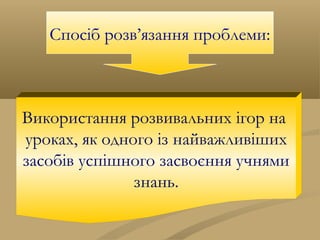 Спосіб розв’язання проблеми:
Використання розвивальних ігор на
уроках, як одного із найважливіших
засобів успішного засвоєння учнями
знань.
 