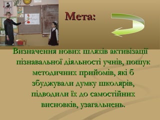 Мета:Мета:
Визначення нових шляхів активізаціїВизначення нових шляхів активізації
пізнавальної діяльності учнів, пошукпізнавальної діяльності учнів, пошук
методичних прийомів, які бметодичних прийомів, які б
збуджували думку школярів,збуджували думку школярів,
підводили їх до самостійнихпідводили їх до самостійних
висновків, узагальнень.висновків, узагальнень.
 