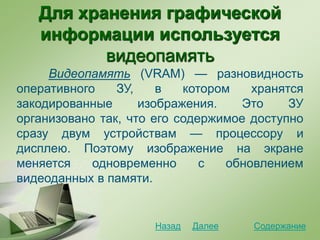 Для хранения графической
информации используется
видеопамять
Видеопамять (VRAM) — разновидность
оперативного ЗУ, в котором хранятся
закодированные изображения. Это ЗУ
организовано так, что его содержимое доступно
сразу двум устройствам — процессору и
дисплею. Поэтому изображение на экране
меняется одновременно с обновлением
видеоданных в памяти.
СодержаниеДалееНазад
 