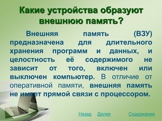 Какие устройства образуют
внешнюю память?
Внешняя память (ВЗУ)
предназначена для длительного
хранения программ и данных, и
целостность её содержимого не
зависит от того, включен или
выключен компьютер. В отличие от
оперативной памяти, внешняя память
не имеет прямой связи с процессором.
СодержаниеДалееНазад
 