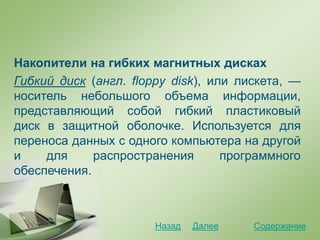 Накопители на гибких магнитных дисках
Гибкий диск (англ. floppy disk), или лискета, —
носитель небольшого объема информации,
представляющий собой гибкий пластиковый
диск в защитной оболочке. Используется для
переноса данных с одного компьютера на другой
и для распространения программного
обеспечения.
СодержаниеДалееНазад
 