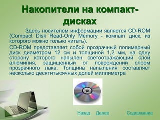 Накопители на компакт-
дисках
Здесь носителем информации является CD-ROM
(Сompact Disk Read-Only Memory - компакт диск, из
которого можно только читать).
CD-ROM представляет собой прозрачный полимерный
диск диаметром 12 см и толщиной 1,2 мм, на одну
сторону которого напылен светоотражающий слой
алюминия, защищенный от повреждений слоем
прозрачного лака. Толщина напыления составляет
несколько десятитысячных долей миллиметра
СодержаниеДалееНазад
 