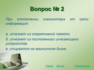 Вопрос № 2
При отключении компьютера от сети
информация:
а. исчезнет из оперативной памяти
б. исчезнет из постоянного исчезающего
устройства
в. стирается на магнитном диске
СодержаниеДалееНазад
 