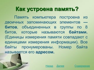 Как устроена память?
Память компьютера построена из
двоичных запоминающих элементов —
битов, объединенных в группы по 8
битов, которые называются байтами.
(Единицы измерения памяти совпадают с
единицами измерения информации). Все
байты пронумерованы. Номер байта
называется его адресом.
СодержаниеДалееНазад
 