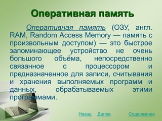 Оперативная память
Оперативная память (ОЗУ, англ.
RAM, Random Access Memory — память с
произвольным доступом) — это быстрое
запоминающее устройство не очень
большого объёма, непосредственно
связанное с процессором и
предназначенное для записи, считывания
и хранения выполняемых программ и
данных, обрабатываемых этими
программами.
СодержаниеДалееНазад
 