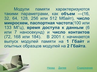 Модули памяти характеризуются
такими параметрами, как объем —(16,
32, 64, 128, 256 или 512 Мбайт), число
микросхем, паспортная частота(100 или
133 МГц), время доступа к данным (6
или 7 наносекунд) и число контактов
(72, 168 или 184). В 2001 г. начинается
выпуск модулей памяти на 1 Гбайт и
опытных образцов модулей на 2 Гбайта.
СодержаниеДалееНазад
 