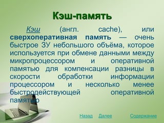 Кэш-память
Кэш (англ. cache), или
сверхоперативная память — очень
быстрое ЗУ небольшого объёма, которое
используется при обмене данными между
микропроцессором и оперативной
памятью для компенсации разницы в
скорости обработки информации
процессором и несколько менее
быстродействующей оперативной
памятью
СодержаниеДалееНазад
 