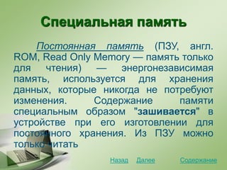 Специальная память
Постоянная память (ПЗУ, англ.
ROM, Read Only Memory — память только
для чтения) — энергонезависимая
память, используется для хранения
данных, которые никогда не потребуют
изменения. Содержание памяти
специальным образом "зашивается" в
устройстве при его изготовлении для
постоянного хранения. Из ПЗУ можно
только читать
СодержаниеДалееНазад
 