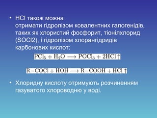 • HCl також можна
отримати гідролізом ковалентних галогенідів,
таких як хлористий фосфорит, тіонілхлорид
(SOCl2), і гідролізом хлорангідридів
карбонових кислот:
• Хлоридну кислоту отримують розчиненням
газуватого хлороводню у воді.
 