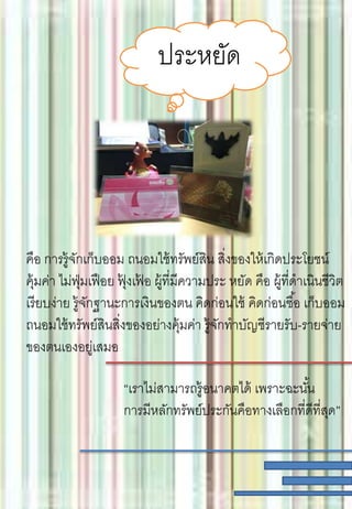 ประหยัด
คือ การรู้จักเก็บออม ถนอมใช้ทรัพย์สิน สิ่งของให้เกิดประโยชน์
คุ้มค่า ไม่ฟุ่มเฟือย ฟุ้ งเฟ้ อ ผู้ที่มีความประ หยัด คือ ผู้ที่ดาเนินชีวิต
เรียบง่าย รู้จักฐานะการเงินของตน คิดก่อนใช้ คิดก่อนซื้อ เก็บออม
ถนอมใช้ทรัพย์สินสิ่งของอย่างคุ้มค่า รู้จักทาบัญชีรายรับ-รายจ่าย
ของตนเองอยู่เสมอ
“เราไม่สามารถรู้อนาคตได้ เพราะฉะนั้น
การมีหลักทรัพย์ประกันคือทางเลือกที่ดีที่สุด”
 