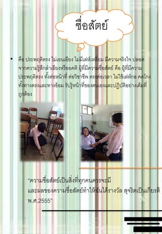 • คือ ประพฤติตรง ไม่เอนเอียง ไม่มีเล่ห์เหลี่ยม มีความจริงใจ ปลอด
จากความรู้สึกลาเอียงหรืออคติ ผู้ที่มีความซื่อสัตย์ คือ ผู้ที่มีความ
ประพฤติตรง ทั้งต่อหน้าที่ ต่อวิชาชีพ ตรงต่อเวลา ไม่ใช้เล่ห์กล คดโกง
ทั้งทางตรงและทางอ้อม รับรู้หน้าที่ของตนเองและปฏิบัติอย่างเต็มที่
ถูกต้อง
ซื่อสัตย์
“ความซื่อสัตย์เป็นสิ่งที่ทุกคนควรจะมี
และผลของความซื่อสัตย์ทาให้ฉันได้รางวัล สุจริตเป็นเกียรติ
พ.ศ.2555”
 