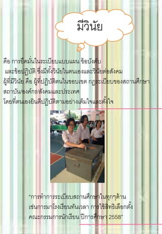 มีวินัย
คือ การยึดมั่นในระเบียบแบบแผน ข้อบังคับ
และข้อปฏิบัติ ซึ่งมีทั้งวินัยในตนเองและวินัยต่อสังคม
ผู้ที่มีวินัย คือ ผู้ที่ปฏิบัติตนในขอบเขต กฎระเบียบของสถานศึกษา
สถาบัน/องค์กร/สังคมและประเทศ
โดยที่ตนเองยินดีปฏิบัติตามอย่างเต็มใจและตั้งใจ
“การทาการระเบียบสถานศึกษาในทุกๆด้าน
เช่นการมาโรงเรียนทันเวลา การใช้สิทธิเลือกตั้ง
คณะกรรมการนักเรียน ปีการศึกษา 2558”
 