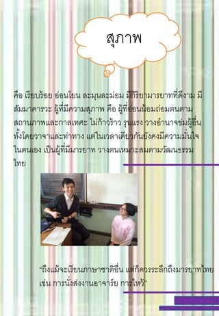 สุภาพ
คือ เรียบร้อย อ่อนโยน ละมุนละม่อม มีกิริยามารยาทที่ดีงาม มี
สัมมาคารวะ ผู้ที่มีความสุภาพ คือ ผู้ที่อ่อนน้อมถ่อมตนตาม
สถานภาพและกาลเทศะ ไม่ก้าวร้าว รุนแรง วางอานาจข่มผู้อื่น
ทั้งโดยวาจาและท่าทาง แต่ในเวลาเดียวกันยังคงมีความมั่นใจ
ในตนเอง เป็นผู้ที่มีมารยาท วางตนเหมาะสมตามวัฒนธรรม
ไทย
“ถึงแม้จะเรียนภาษาชาติอื่น แต่ก็ควรระลึกถึงมารยาทไทย
เช่น การนั่งส่งงานอาจาร์ย การไหว้”
 