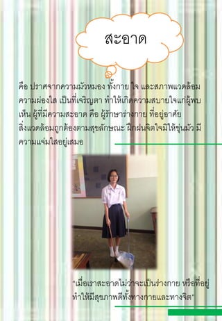 สะอาด
คือ ปราศจากความมัวหมอง ทั้งกาย ใจ และสภาพแวดล้อม
ความผ่องใส เป็นที่เจริญตา ทาให้เกิดความสบายใจแก่ผู้พบ
เห็น ผู้ที่มีความสะอาด คือ ผู้รักษาร่างกาย ที่อยู่อาศัย
สิ่งแวดล้อมถูกต้องตามสุขลักษณะ ฝึกฝนจิตใจมิให้ขุ่นมัว มี
ความแจ่มใสอยู่เสมอ
“เมื่อเราสะอาดไม่ว่าจะเป็นร่างกาย หรือที่อยู่
ทาให้มีสุขภาพดีทั้งทางกายและทางจิต”
 