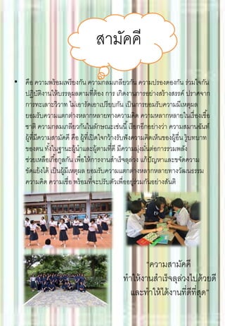 • คือ ความพร้อมเพรียงกัน ความกลมเกลียวกัน ความปรองดองกัน ร่วมใจกัน
ปฏิบัติงานให้บรรลุผลตามที่ต้อง การ เกิดงานการอย่างสร้างสรรค์ ปราศจาก
การทะเลาะวิวาท ไม่เอารัดเอาเปรียบกัน เป็นการยอมรับความมีเหตุผล
ยอมรับความแตกต่างหลากหลายทางความคิด ความหลากหลายในเรื่องเชื้อ
ชาติ ความกลมเกลียวกันในลักษณะเช่นนี้เรียกอีกอย่างว่า ความสมานฉันท์
ผู้ที่มีความสามัคคี คือ ผู้ที่เปิดใจกว้างรับฟังความคิดเห็นของผู้อื่น รู้บทบาท
ของตน ทั้งในฐานะผู้นาและผู้ตามที่ดี มีความมุ่งมั่นต่อการรวมพลัง
ช่วยเหลือเกื้อกูลกัน เพื่อให้การงานสาเร็จลุล่วง แก้ปัญหาและขจัดความ
ขัดแย้งได้ เป็นผู้มีเหตุผล ยอมรับความแตกต่างหลากหลายทางวัฒนธรรม
ความคิด ความเชื่อ พร้อมที่จะปรับตัวเพื่ออยู่ร่วมกันอย่างสันติ
สามัคคี
“ความสามัคคี
ทาให้งานสาเร็จลุล่วงไปด้วยดี
และทาให้ได้งานที่ดีที่สุด”
 