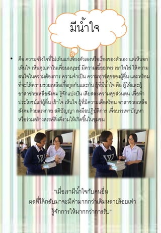 • คือ ความจริงใจที่ไม่เห็นแก่เพียงตัวเองหรือเรื่องของตัวเอง แต่เห็นอก
เห็นใจ เห็นคุณค่าในเพื่อนมนุษย์ มีความเอื้ออาทร เอาใจใส่ ให้ความ
สนใจในความต้องการ ความจาเป็น ความทุกข์สุขของผู้อื่น และพร้อม
ที่จะให้ความช่วยเหลือเกื้อกูลกันและกัน ผู้ที่มีน้าใจ คือ ผู้ให้และผู้
อาสาช่วยเหลือสังคม รู้จักแบ่งปัน เสียสละความสุขส่วนตน เพื่อทา
ประโยชน์แก่ผู้อื่น เข้าใจ เห็นใจ ผู้ที่มีความเดือดร้อน อาสาช่วยเหลือ
สังคมด้วยแรงกาย สติปัญญา ลงมือปฏิบัติการ เพื่อบรรเทาปัญหา
หรือร่วมสร้างสรรค์สิ่งดีงามให้เกิดขึ้นในชุมชน
มีน้าใจ
“เมื่อเรามีน้าใจกับคนอื่น
ผลที่ได้กลับมาจะมีค่ามากกว่าเดิมหลายร้อยเท่า
รู้จักการให้มากกว่าการรับ”
 