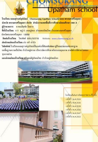 Upatham school
โรงเรียน จอมสุรางค์อุปถัมภ์ Chomsurang Upatham Schoolอาเภอ พระนครศรีอยุธยา
จังหวัด พระนครศรีอยุธยา สังกัด สานักงานเขตพื้นที่การศึกษามัธยมศึกษา เขต 3
ผู้อานวยการ นายเฉลิมชัย อิ่มมาก
ที่ตั้งโรงเรียน 117 หมู่ 5 ถนนอู่ทอง ตาบลหอรัตนไชย อาเภอพระนครศรีอยุธยา
จังหวัดพระนครศรีอยุธยา 13000
ติดต่อโรงเรียน โทรศัพท์ 035-252270 Website: www.chomsurang.ac.th
อัตลักษณ์ของโรงเรียน เก่ง กล้า น่ารัก
วิสัยทัศน์ โรงเรียนจอมสุรางค์อุปถัมภ์เป็นองค์กรที่ทันสมัยพัฒนาผู้เรียนตามเกณฑ์มาตรฐาน
บนพื้นฐานความเป็นไทย ก้าวไกลสู่สากล บริหารจัดการศึกษาด้วยระบบคุณภาพ ภายใต้การมีส่วนร่วมของ
ทุกภาคส่วน
เอกลักษณ์ของโรงเรียน สร้างคนดีสู่สังคมไทย ก้าวไกลสู่สังคมโลก
โรงเรียนดีเด่นรางวัลพระราชทาน 6 ครั้ง
- ครั้งที่ 1 พ.ศ.2524
- ครั้งที่ 2 พ.ศ.2535
- ครั้งที่ 3 พ.ศ.2539
- ครั้งที่ 4 พ.ศ.2543
- ครั้งที่ 5 พ.ศ.2547
- ครั้งที่ 6 พ.ศ.2553
 