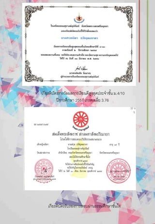 เกียรติบัตรรางวัลผลการเรียนดีสูงสุดประจาชั้น ม.4/10
ปีการศึกษา 2557 เกรดเฉลี่ย 3.76
เกียรติบัตรรับรองการสอบผ่านธรรมศึกษาชั้นโท
 