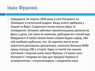 Іван Франко
 Народився 16 серпня 1856 року в селі Нагуєвичі на
Львівщині в селянській родині. Вищу освіту здобував у
Львові та Відні. Студентом почав писати вірші та
оповідання. Активно зайнявся просвітницькою діяльністю.
День у день, так само як каменяр, руйнував він глухий мур
байдужості й своїм полум’яним словом будив народ, аби
той позбувся рабських, пут. За коротке життя встиг
захистити докторську дисертацію, написати близько 8400
праць (понад 100 з історії). Один із поетів так оцінив
життєвий і творчий шлях Івана Франка: «У важкі часи
безправ'я і темряви він був для Західної України й
університетом, і енциклопедією, і академією наук.
 