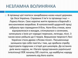 НЕЗЛАМНА ВОЛИНЯНКА
 В прізвищі цієї поетеси закарбована назва нашої держави.
Це Леся Українка. Справжнє її ім’я та прізвище інші —
Лариса Косач. Своє коротке життя провела в боротьбі з
виснажливою хворобою. В наполегливій щоденній праці
забувала про страждання й біль. Коли біль стихав, вона
відправлялася в мандри, спілкувалася з селянами,
записувала з їхніх уст народні перекази, легенди, пісні. З
часом вони увійшли до її творів. Вершиною творчості Лесі
Українки стала драма «Лісова пісня». Письменниця
залишила про себе пам’ять і тим, що зробила спробу
підготувати підручник з історії для школярів. До останніх
днів жила надією, як і багато представників української
інтелігенції XIX початку XX століття, що майбутнє народу
залежить від його освіти.
 