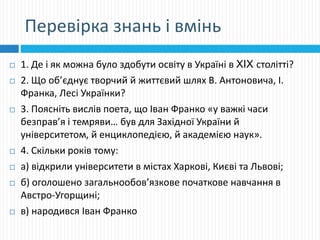 Перевірка знань і вмінь
 1. Де і як можна було здобути освіту в Україні в XIX столітті?
 2. Що об’єднує творчий й життєвий шлях В. Антоновича, І.
Франка, Лесі Українки?
 3. Поясніть вислів поета, що Іван Франко «у важкі часи
безправ’я і темряви… був для Західної України й
університетом, й енциклопедією, й академією наук».
 4. Скільки років тому:
 а) відкрили університети в містах Харкові, Києві та Львові;
 б) оголошено загальнообов’язкове початкове навчання в
Австро-Угорщині;
 в) народився Іван Франко
 