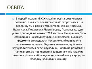ОСВІТА
 В першій половині XIX століття освіта розвивалася
повільно. Кількість початкових шкіл скоротилася. На
середину 40-х років у таких губерніях, як Київська,
Волинська, Подільська, Чернігівська, Полтавська, один
учень припадав на кожних 713 жителів. Не кращим було
становище і на західноукраїнських землях. Більшість
предметів викладалася польською, німецькою та
латинською мовами. Бід учнів вимагали, щоб вони
заучували тексти і переказували їх, навіть не розуміючи
написаного. За невиконання завдання учнів карали:
шмагали різками або садили на певний час у карцер —
холодну ізольовану кімнату.
 