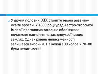  У другій половині XIX століття темни розвитку
освіти зросли. У 1809 році уряд Австро-Угорської
імперії проголосив загальне обов’язкове
початкове навчання на західноукраїнських
землях. Однак рівень неписьменності
залишався високим. На кожні 100 чоловік 70–80
були неписьменні.
 