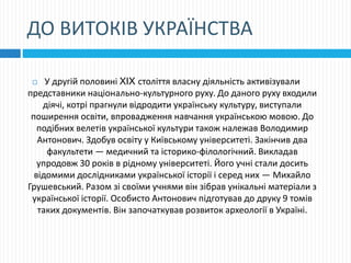 ДО ВИТОКІВ УКРАЇНСТВА
 У другій половині XIX століття власну діяльність активізували
представники національно-культурного руху. До даного руху входили
діячі, котрі прагнули відродити українську культуру, виступали
поширення освіти, впровадження навчання українською мовою. До
подібних велетів української культури також належав Володимир
Антонович. Здобув освіту у Київському університеті. Закінчив два
факультети — медичний та історико-філологічний. Викладав
упродовж 30 років в рідному університеті. Його учні стали досить
відомими дослідниками української історії і серед них — Михайло
Грушевський. Разом зі своїми учнями він зібрав унікальні матеріали з
української історії. Особисто Антонович підготував до друку 9 томів
таких документів. Він започаткував розвиток археології в Україні.
 
