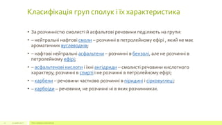 Класифікація груп сполук і їх характеристика
• За розчинністю смолисті й асфальтові речовини поділяють на групи:
• – нейтральні нафтові смоли – розчинні в петролейному ефірі , який не має
ароматичних вуглеводнів;
• – нафтові нейтральні асфальтени – розчинні в бензолі, але не розчинні в
петролейному ефірі;
• – асфальтенові кислоти і їхні ангідриди – смолисті речовини кислотного
характеру, розчинні в спирті і не розчинні в петролейному ефірі;
• – карбени – речовини частково розчинні в піридині і сірковуглеці;
• – карбоїди – речовини, не розчинні ні в яких розчинниках.
22 июля 2012 г. Текст нижнего колонтитула12
 