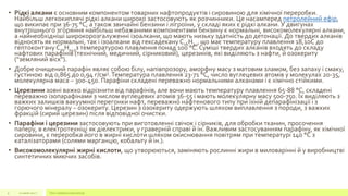 • Рідкі алкани є основним компонентом товарних нафтопродуктів і сировиною для хімічної переробки.
Найбільш легкокиплячі рідкі алкани широко застосовують як розчинники. Це насамперед петролейний ефір,
що википає при 36-75 °C, а також звичайні бензини і лігроїни, у складі яких є рідкі алкани. У двигунах
внутрішнього згоряння найбільш небажаними компонентами бензину є нормальні, високомолекулярні алкани,
а найнеобхідніші широкорозгалуженні ізоалкани, що мають низьку здатність до детонації. До твердих алканів
відносять як нормальні, так і ізоалкани від гексадекану С16Н34, що має температуру плавлення 18,10С до
гептоконтану С70Н142з температурою плавлення понад 100 °C. Суміші твердих алканів входять до складу
нафтових парафінів (технічний, медичний, сірниковий), церезинів, які виділяють з нафти, й озокериту
("земляний віск").
• Добре очищений парафін являє собою білу, напівпрозору, аморфну масу з матовим зламом, без запаху і смаку,
густиною від 0,865 до 0,94 г/см3.Температура плавлення 23-71 °C, число вуглецевих атомів у молекулах 20-35,
молекулярна маса – 300-450. Парафіни складені переважно нормальними алканами і є хімічно стійкими.
• Церезини зовні важко відрізнити від парафінів, але вони мають температуру плавлення 65-88 °C, складені
переважно ізопарафінами з числом вуглецевих атомів 36-55 і мають молекулярну масу 500-750. Їх виділяють з
важких залишків вакуумної перегонки нафт, переважно нафтенового типу при їхній депарафінізації і з
горючого мінералу – озокериту. Церезин з озокериту одержують шляхом виплавлення з породи, з важких
фракцій (сирий церезин) після відповідної очистки.
• Парафіни і церезини застосовують при виготовленні свічок і сірників, для обробки тканин, просочення
паперу, в електротехніці як діелектрики, у граверній справі й ін. Важливим застосуванням парафіну, як хімічної
сировини, є переробка його в жирні кислоти шляхом окиснювання повітрям при температурі 140 °C з
каталізаторами (солями марганцю, кобальту й ін.).
• Високомолекулярні жирні кислоти, що утворюються, заміняють рослинні жири в миловарінні й у виробництві
синтетичних миючих засобів.
22 июля 2012 г. Текст нижнего колонтитула9
 