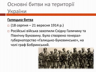 Основні битви на території
України
Галицька битва
 (18 серпня – 21 вересня 1914 р.)
 Російські війська захопили Східну Галичину та
Північну Буковину. Було створено генерал-
губернаторство «Галицько-Буковинське», на
чолі граф Бобринський.
 