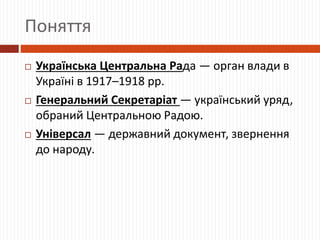 Поняття
 Українська Центральна Рада — орган влади в
Україні в 1917–1918 рр.
 Генеральний Секретаріат — український уряд,
обраний Центральною Радою.
 Універсал — державний документ, звернення
до народу.
 