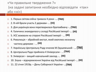 «Чи правильне твердження ?»
(на задані запитання необхідно відповідати «так»
або «ні»)
 1. Перша світова війна тривала 4 роки -…
 2. В ній брали участь 2 держави -…
 3. Для українців вона перетворилася братовбивчу -…
 4. Галичина знаходилася у складі Російської імперії -…
 5. УСС воювали на стороні Російської імперії - …
 6. Революція – збройний виступ, який охоплює незначну
 частину держави - ...
 7. Українську Центральну Раду очолив М.Грушевський - …
 8. Центральна Рада прийняла 4 Універсали - ...
 9. Універсал – вищий навчальний заклад -…
 10. Злука – відокремлення України від Російської імперії -…
 11. 22 січня 1919р. – День Соборності України -…
 