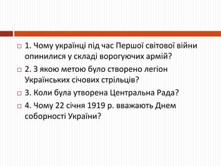  1. Чому українці під час Першої світової війни
опинилися у складі ворогуючих армій?
 2. З якою метою було створено легіон
Українських січових стрільців?
 3. Коли була утворена Центральна Рада?
 4. Чому 22 січня 1919 р. вважають Днем
соборності України?
 
