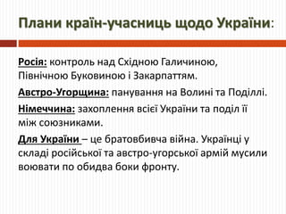 Плани країн-учасниць щодо України:
Росія: контроль над Східною Галичиною,
Північною Буковиною і Закарпаттям.
Австро-Угорщина: панування на Волині та Поділлі.
Німеччина: захоплення всієї України та поділ її
між союзниками.
Для України – це братовбивча війна. Українці у
складі російської та австро-угорської армій мусили
воювати по обидва боки фронту.
 