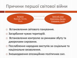 Причини першої світової війни
 Встановлення світового панування.
 Загарбання чужих територій.
 Встановлення контролю за ринками збуту та
джерелами сировини.
 Послаблення народних виступів за соціальне та
національне визволення.
 Знешкодження опозиційних політичних сил.
Антанта
Франція, Англія,
Росія
Троїстий союз
Німеччина, Австро-
Угорщина, Італія
 