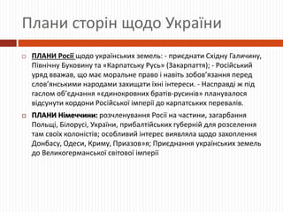Плани сторін щодо України
 ПЛАНИ Росії щодо українських земель: - приєднати Східну Галичину,
Північну Буковину та «Карпатську Русь» (Закарпаття); - Російський
уряд вважав, що має моральне право і навіть зобов’язання перед
слов’янськими народами захищати їхні інтереси. - Насправді ж під
гаслом об’єднання «єдинокровних братів-русинів» планувалося
відсунути кордони Російської імперії до карпатських перевалів.
 ПЛАНИ Німеччини: розчленування Росії на частини, загарбання
Польщі, Білорусі, України, прибалтійських губерній для розселення
там своїх колоністів; особливий інтерес виявляла щодо захоплення
Донбасу, Одеси, Криму, Приазов»я; Приєднання українських земель
до Великогерманської світової імперії
 