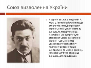 Союз визволення України
 4 серпня 1914 р. з ініціативи А.
Жука у Львові відбулася нарада
емігрантів з Наддніпрянської
України, в якій узяли участь Д.
Донцов, О. Назарук та інші.
Наслідком цієї зустрічі було
створення Союзу визволення
України (СВУ), який мав
уособлювати безпартійну
політичну репрезентацію
Центральної та Східної України.
Головою СВУ було обрано Д.
Донцова. Дмитро Донцов
 