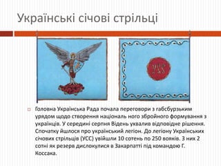 Українські січові стрільці
 Головна Українська Рада почала переговори з габсбурзьким
урядом щодо створення національ ного збройного формування з
українців. У середині серпня Відень ухвалив відповідне рішення.
Спочатку йшлося про український легіон. До легіону Українських
січових стрільців (УСС) увійшли 10 сотень по 250 вояків. З них 2
сотні як резерв дислокулися в Закарпатті під командою Г.
Коссака.
 