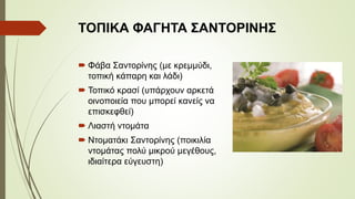 ΤΟΠΙΚΑ ΦΑΓΗΤΑ ΣΑΝΤΟΡΙΝΗΣ
 Φάβα Σαντορίνης (με κρεμμύδι, τοπική
κάπαρη και λάδι)
 Τοπικό κρασί (υπάρχουν αρκετά
οινοποιεία που μπορεί κανείς να
επισκεφθεί)
 Λιαστή ντομάτα
 Ντοματάκι Σαντορίνης (ποικιλία
ντομάτας πολύ μικρού μεγέθους,
ιδιαίτερα εύγευστη)
 