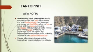 ΣΑΝΤΟΡΙΝΗ
ΛΙΓΑ ΛΟΓΙΑ
 Η Σαντορίνη, Θήρα ή Στρογγύλη (παλαι-
ότερη ονομασία) είναι νησί που βρίσκεται στο
νότιο Αιγαίο πέλαγος, στο νησιωτικό
σύμπλεγμα των Κυκλάδων, νότια της Ίου και
δυτικά από την Ανάφη. Απέχει από
τον Πειραιά 128 ναυτικά μίλια και 63 ναυτικά
μίλια από τη Κρήτη. Ο Αθηνιός, το
μεγαλύτερο λιμάνι του νησιού, έχει
δημιουργηθεί στον ομώνυμο όρμο. Η έκταση
της είναι 76,19 τετραγωνικά χιλιόμετρα.
 Σήμερα η Σαντορίνη είναι ένα από τα
διασημότερα τουριστικά κέντρα του κόσμου.
 