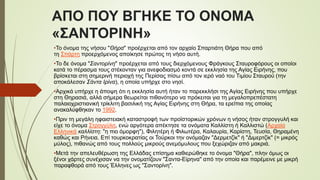 ΑΠΟ ΠΟΥ ΒΓΗΚΕ ΤΟ ΟΝΟΜΑ
«ΣΑΝΤΟΡΙΝΗ»
•Το όνομα της νήσου "Θήρα" προέρχεται από τον αρχαίο Σπαρτιάτη Θήρα που από
τη Σπάρτη προερχόμενος αποίκησε πρώτος τη νήσο αυτή.
•Το δε όνομα "Σαντορίνη" προέρχεται από τους διερχόμενους Φράγκους Σταυροφόρους οι οποίοι
κατά το πέρασμα τους στέκονταν για ανεφοδιασμό κοντά σε εκκλησία της Αγίας Ειρήνης, που
βρίσκεται στη σημερινή περιοχή της Περίσας πίσω από τον ιερό ναό του Τιμίου Σταυρού (την
αποκάλεσαν Σάντα Ιρίνα), η οποία υπήρχε στο νησί.
•Αρχικά υπήρχε η άποψη ότι η εκκλησία αυτή ήταν το παρεκκλήσι της Αγίας Ειρήνης που υπήρχε
στη Θηρασιά, αλλά σήμερα θεωρείται πιθανότερο να πρόκειται για τη μεγαλοπρεπέστατη
παλαιοχριστιανική τρίκλιτη βασιλική της Αγίας Ειρήνης στη Θήρα, τα ερείπια της οποίας
ανακαλύφθηκαν το 1992.
•Πριν τη μεγάλη ηφαιστειακή καταστροφή των προϊστορικών χρόνων η νήσος ήταν στρογγυλή και
είχε το όνομα Στρογγύλη, ενώ αργότερα απέκτησε τα ονόματα Καλλίστη ή Καλλιστώ (Αρχαία
Ελληνικά καλλίστη: "η πιο όμορφη"), Φιλητέρη ή Φιλωτέρα, Καλαυρία, Καρίστη, Τευσία, Θηραμένη
καθώς και Ρήνεια. Επί τουρκοκρατίας οι Τούρκοι την ονόμαζαν "Δερμετζίκ" ή "Διμερτζίκ" (= μικρός
μύλος), πιθανώς από τους πολλούς μικρούς ανεμόμυλους που ξεχώριζαν από μακριά.
•Μετά την απελευθέρωση της Ελλάδας επίσημα καθιερώθηκε το όνομα "Θήρα", πλην όμως οι
ξένοι χάρτες συνέχισαν να την ονοματίζουν "Σαντα-Είρηνα" από την οποία και παρέμεινε με μικρή
παραφθορά από τους Έλληνες ως "Σαντορίνη".
 