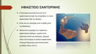 ΗΦΑΙΣΤΕΙΟ ΣΑΝΤΟΡΙΝΗΣ
 Η Σαντορίνη αποτελεί ένα από τα 5
ηφαιστειακά κέντρα που απαρτίζουν το νότιο
ηφαιστειακό τόξο του Αιγαίου.
 Είναι σαν να προεξέχει από το βαθύ μπλε
της θάλασσας.
 Φαίνονται οι κορυφές των τεράστιων
ηφαιστειακών βράχων, γεμάτοι από
ολόλευκα σπίτια και εκκλησίες. Στρώμα
πάνω στο στρώμα το κόκκινο ηφαιστειακό
πέτρωμα δημιουργεί μία οπτική εικόνα
μοναδική πάνω στη Γη.
 